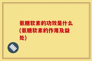 氨糖软素的功效是什么(氨糖软素的作用及益处)