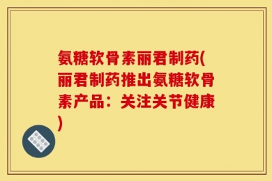 氨糖软骨素丽君制药(丽君制药推出氨糖软骨素产品：关注关节健康)