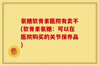 氨糖软骨素医院有卖不(软骨素氨糖：可以在医院购买的关节保养品)