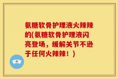 氨糖软骨护理液火辣辣的(氨糖软骨护理液闪亮登场，缓解关节不逊于任何火辣辣！)