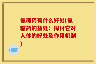 氨糖药有什么好处(氨糖药的益处：探讨它对人体的好处及作用机制)