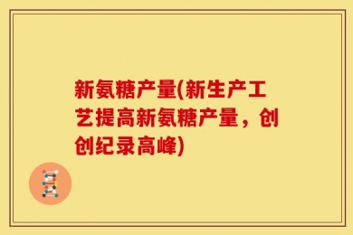 新氨糖产量(新生产工艺提高新氨糖产量，创创纪录高峰)