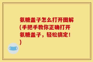 氨糖盖子怎么打开图解(手把手教你正确打开氨糖盖子，轻松搞定！)