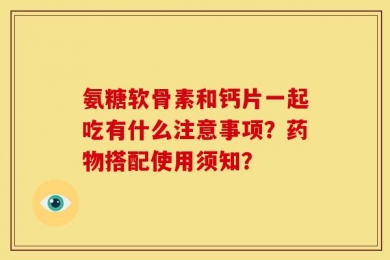 氨糖软骨素和钙片一起吃有什么注意事项？药物搭配使用须知？