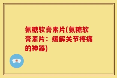 氨糖软膏素片(氨糖软膏素片：缓解关节疼痛的神器)