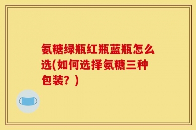 氨糖绿瓶红瓶蓝瓶怎么选(如何选择氨糖三种包装？)