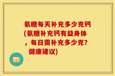 氨糖每天补充多少克钙(氨糖补充钙有益身体，每日需补充多少克？  健康建议)