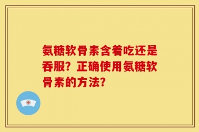 氨糖软骨素含着吃还是吞服？正确使用氨糖软骨素的方法？