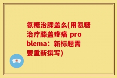 氨糖治膝盖么(用氨糖治疗膝盖疼痛 problema：新标题需要重新撰写)