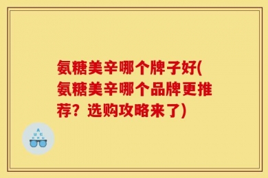 氨糖美辛哪个牌子好(氨糖美辛哪个品牌更推荐？选购攻略来了)