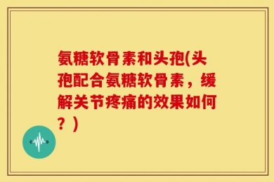 氨糖软骨素和头孢(头孢配合氨糖软骨素，缓解关节疼痛的效果如何？)