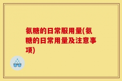 氨糖的日常服用量(氨糖的日常用量及注意事项)