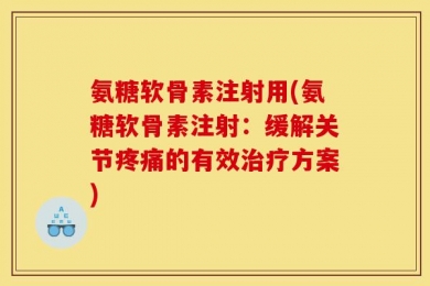 氨糖软骨素注射用(氨糖软骨素注射：缓解关节疼痛的有效治疗方案)