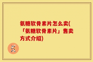 氨糖软骨素片怎么卖(「氨糖软骨素片」售卖方式介绍)