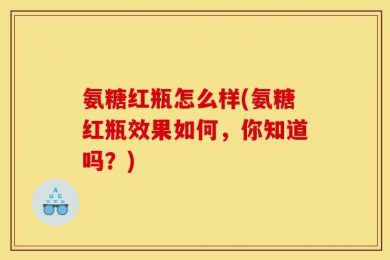 氨糖红瓶怎么样(氨糖红瓶效果如何，你知道吗？)