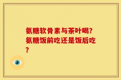 氨糖软骨素与茶叶喝？氨糖饭前吃还是饭后吃？