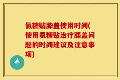 氨糖贴膝盖使用时间(使用氨糖贴治疗膝盖问题的时间建议及注意事项)