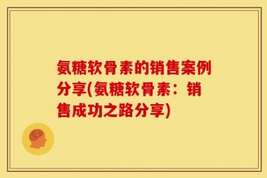 氨糖软骨素的销售案例分享(氨糖软骨素：销售成功之路分享)