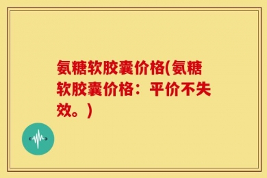 氨糖软胶囊价格(氨糖软胶囊价格：平价不失效。)