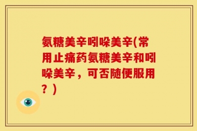 氨糖美辛吲哚美辛(常用止痛药氨糖美辛和吲哚美辛，可否随便服用？)