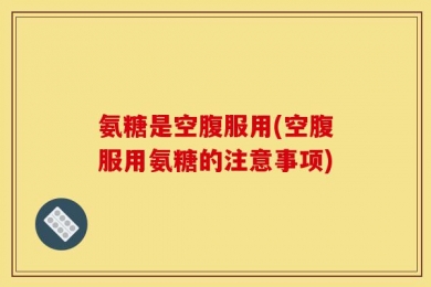 氨糖是空腹服用(空腹服用氨糖的注意事项)