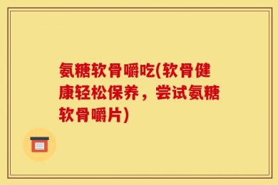 氨糖软骨嚼吃(软骨健康轻松保养，尝试氨糖软骨嚼片)