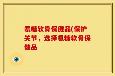氨糖软骨保健品(保护关节，选择氨糖软骨保健品