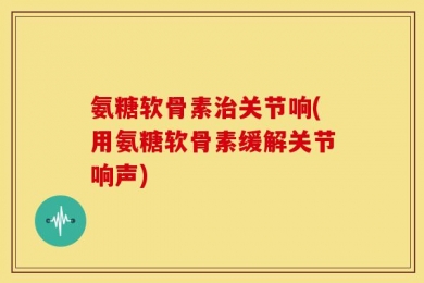 氨糖软骨素治关节响(用氨糖软骨素缓解关节响声)