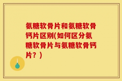 氨糖软骨片和氨糖软骨钙片区别(如何区分氨糖软骨片与氨糖软骨钙片？)