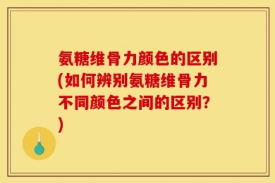 氨糖维骨力颜色的区别(如何辨别氨糖维骨力不同颜色之间的区别？)