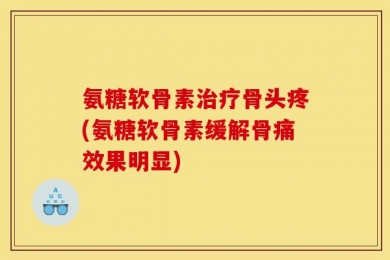 氨糖软骨素治疗骨头疼(氨糖软骨素缓解骨痛效果明显)
