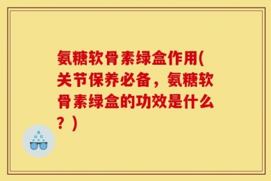 氨糖软骨素绿盒作用(关节保养必备，氨糖软骨素绿盒的功效是什么？)