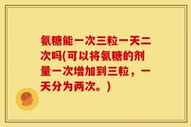氨糖能一次三粒一天二次吗(可以将氨糖的剂量一次增加到三粒，一天分为两次。)
