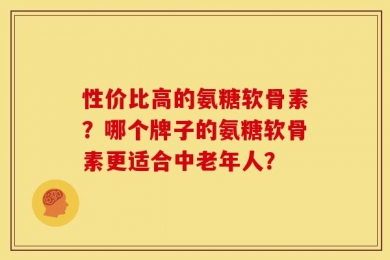 性价比高的氨糖软骨素？哪个牌子的氨糖软骨素更适合中老年人？