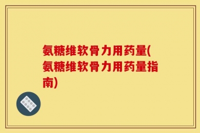 氨糖维软骨力用药量(氨糖维软骨力用药量指南)