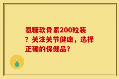 氨糖软骨素200粒装？关注关节健康，选择正确的保健品？