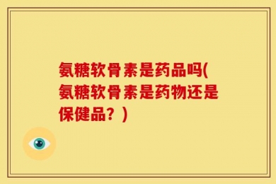 氨糖软骨素是药品吗(氨糖软骨素是药物还是保健品？)