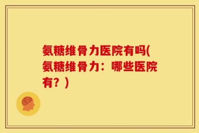 氨糖维骨力医院有吗(氨糖维骨力：哪些医院有？)