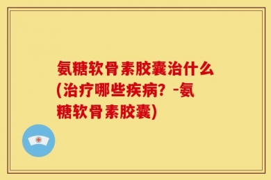 氨糖软骨素胶囊治什么(治疗哪些疾病？-氨糖软骨素胶囊)