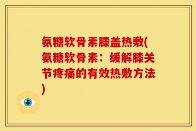 氨糖软骨素膝盖热敷(氨糖软骨素：缓解膝关节疼痛的有效热敷方法)