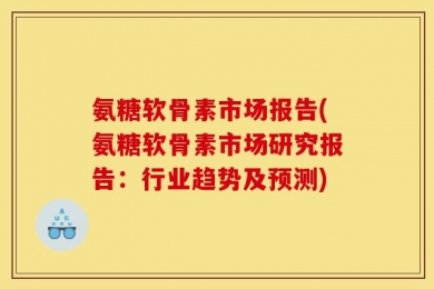 氨糖软骨素市场报告(氨糖软骨素市场研究报告：行业趋势及预测)