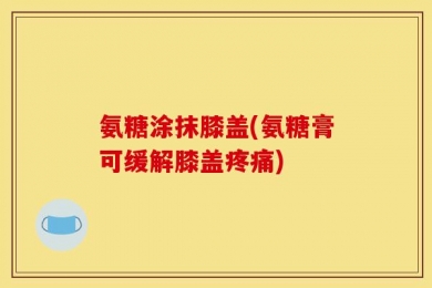 氨糖涂抹膝盖(氨糖膏可缓解膝盖疼痛)