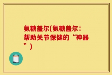 氨糖盖尔(氨糖盖尔：帮助关节保健的“神器”)