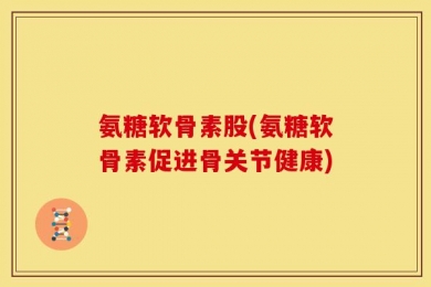 氨糖软骨素股(氨糖软骨素促进骨关节健康)