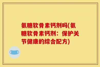氨糖软骨素钙剂吗(氨糖软骨素钙剂：保护关节健康的综合配方)