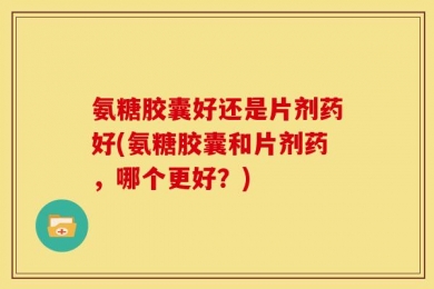 氨糖胶囊好还是片剂药好(氨糖胶囊和片剂药，哪个更好？)