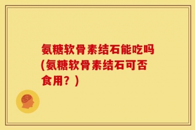 氨糖软骨素结石能吃吗(氨糖软骨素结石可否食用？)