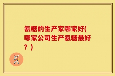 氨糖的生产家哪家好(哪家公司生产氨糖最好？)