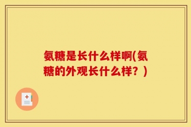 氨糖是长什么样啊(氨糖的外观长什么样？)