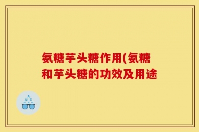氨糖芋头糖作用(氨糖和芋头糖的功效及用途